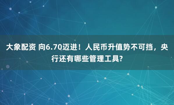 大象配资 向6.70迈进！人民币升值势不可挡，央行还有哪些管理工具?