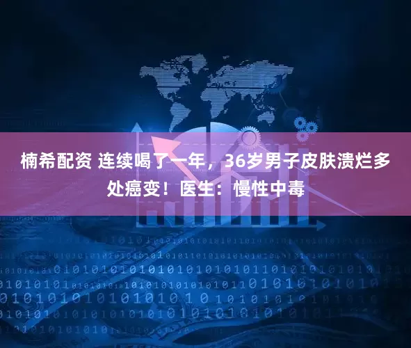 楠希配资 连续喝了一年,36岁男子皮肤溃烂多处癌变!医生:慢性中毒