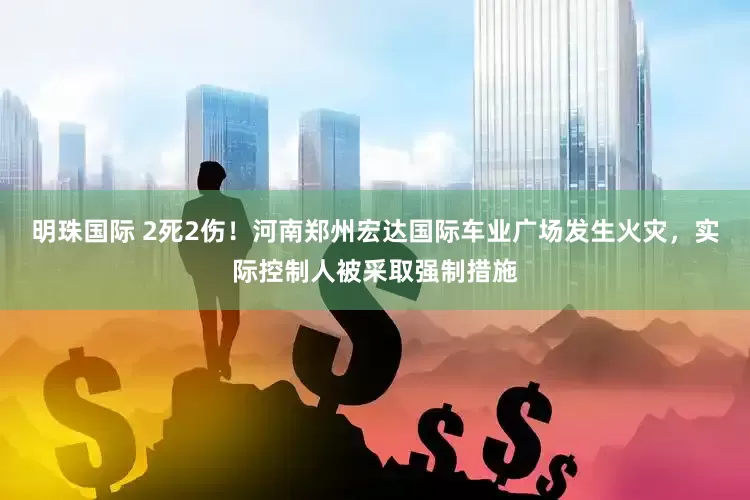 明珠国际 2死2伤！河南郑州宏达国际车业广场发生火灾，实际控制人被采取强制措施